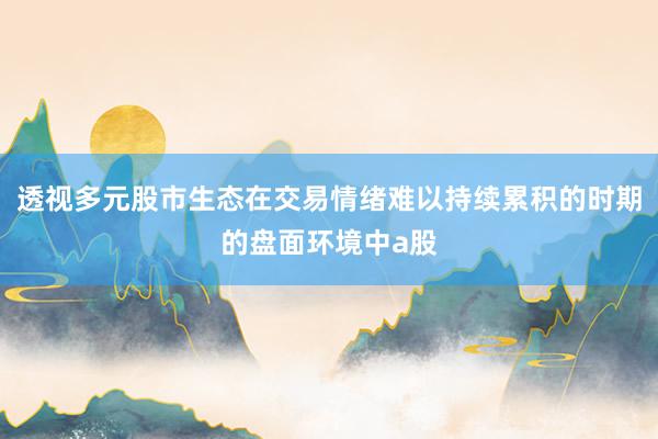 透视多元股市生态在交易情绪难以持续累积的时期的盘面环境中a股