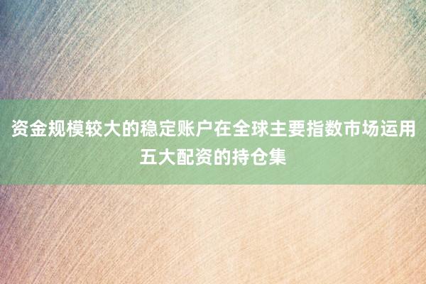 资金规模较大的稳定账户在全球主要指数市场运用五大配资的持仓集