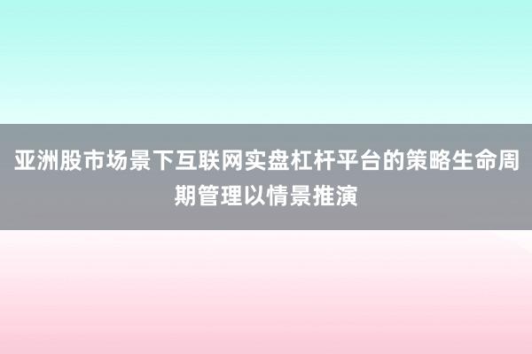 亚洲股市场景下互联网实盘杠杆平台的策略生命周期管理以情景推演