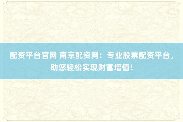 配资平台官网 南京配资网：专业股票配资平台，助您轻松实现财富增值！