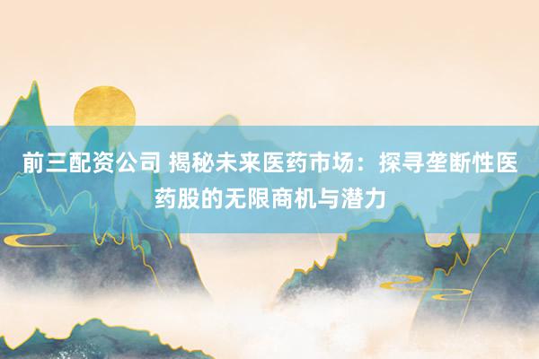 前三配资公司 揭秘未来医药市场：探寻垄断性医药股的无限商机与潜力