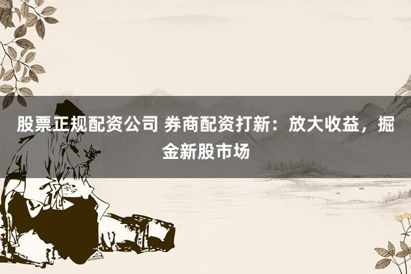 股票正规配资公司 券商配资打新：放大收益，掘金新股市场