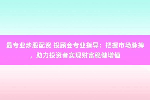 最专业炒股配资 投顾会专业指导：把握市场脉搏，助力投资者实现财富稳健增值