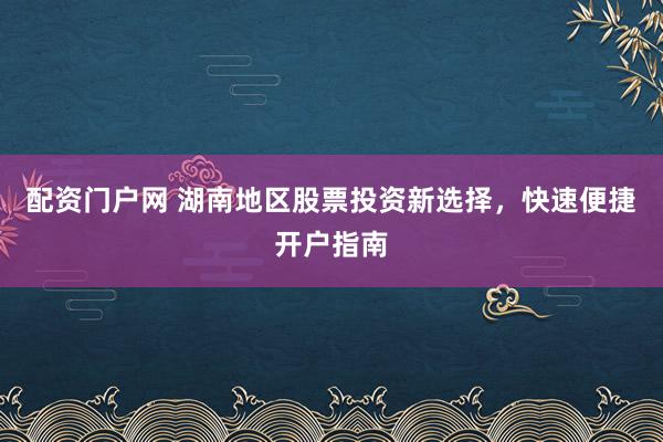 配资门户网 湖南地区股票投资新选择，快速便捷开户指南