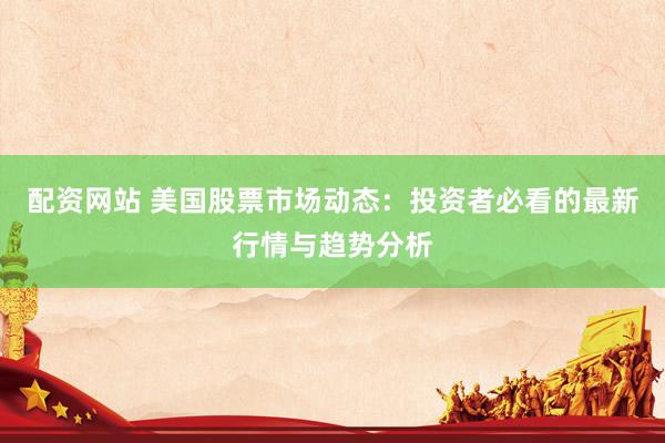 配资网站 美国股票市场动态：投资者必看的最新行情与趋势分析