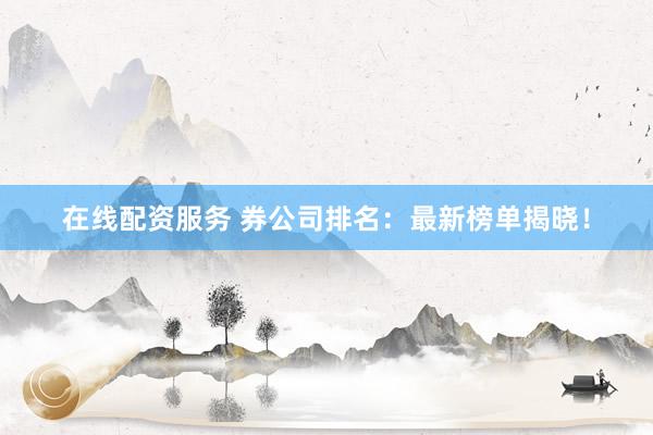在线配资服务 券公司排名：最新榜单揭晓！
