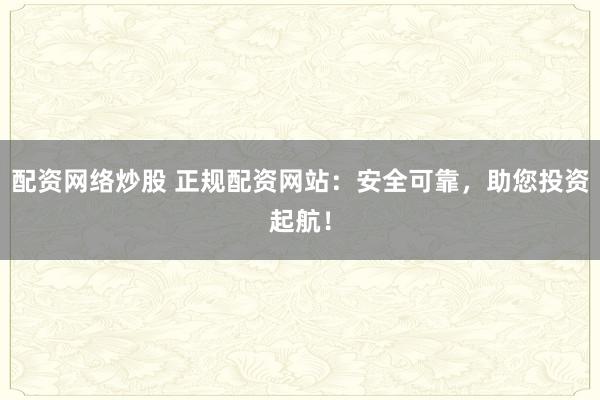 配资网络炒股 正规配资网站：安全可靠，助您投资起航！