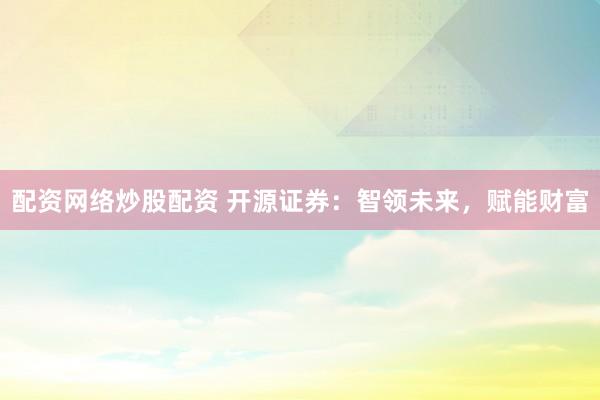 配资网络炒股配资 开源证券：智领未来，赋能财富