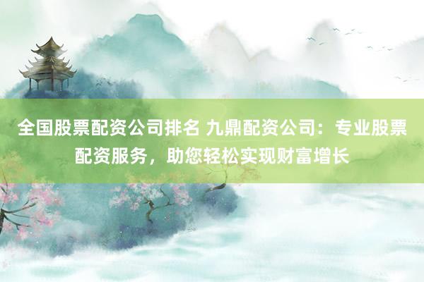 全国股票配资公司排名 九鼎配资公司：专业股票配资服务，助您轻松实现财富增长