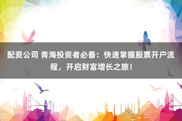 配资公司 青海投资者必备：快速掌握股票开户流程，开启财富增长之旅！