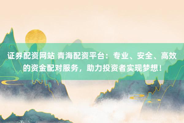 证券配资网站 青海配资平台：专业、安全、高效的资金配对服务，助力投资者实现梦想！