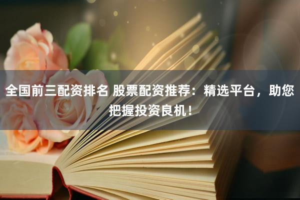 全国前三配资排名 股票配资推荐：精选平台，助您把握投资良机！