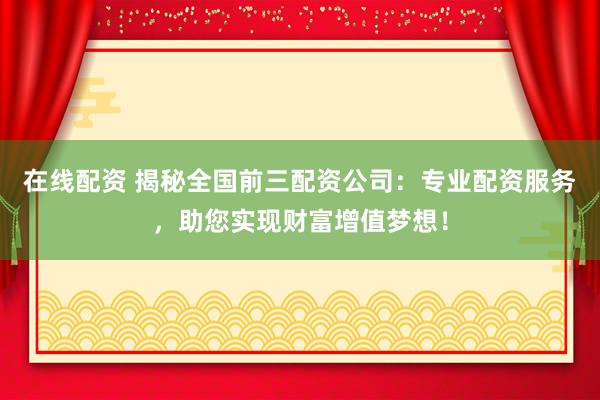 在线配资 揭秘全国前三配资公司：专业配资服务，助您实现财富增值梦想！
