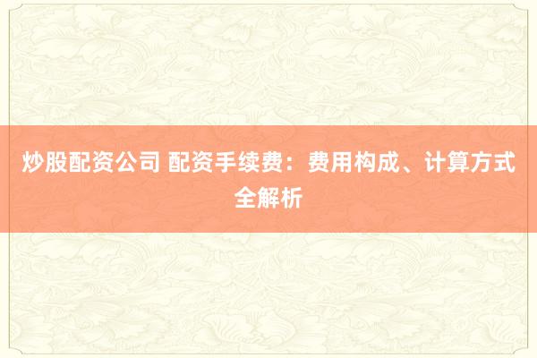 炒股配资公司 配资手续费：费用构成、计算方式全解析