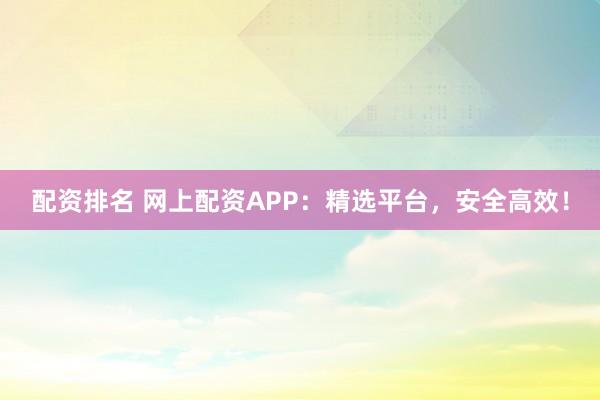 配资排名 网上配资APP：精选平台，安全高效！
