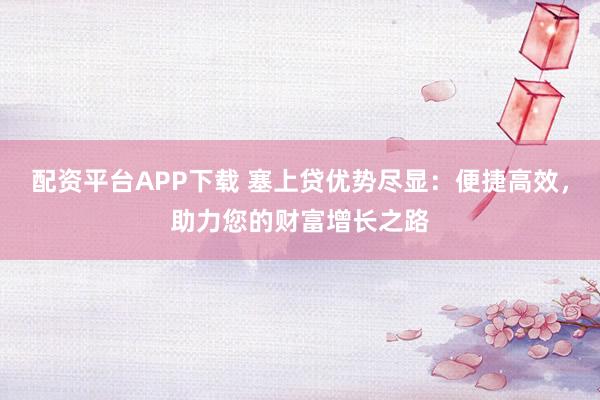 配资平台APP下载 塞上贷优势尽显：便捷高效，助力您的财富增长之路