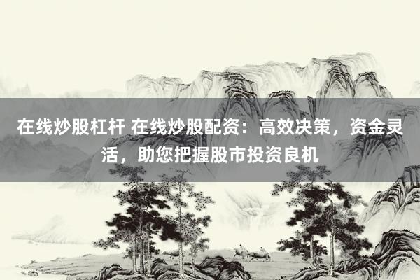 在线炒股杠杆 在线炒股配资：高效决策，资金灵活，助您把握股市投资良机