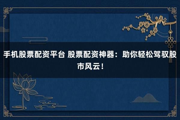 手机股票配资平台 股票配资神器：助你轻松驾驭股市风云！