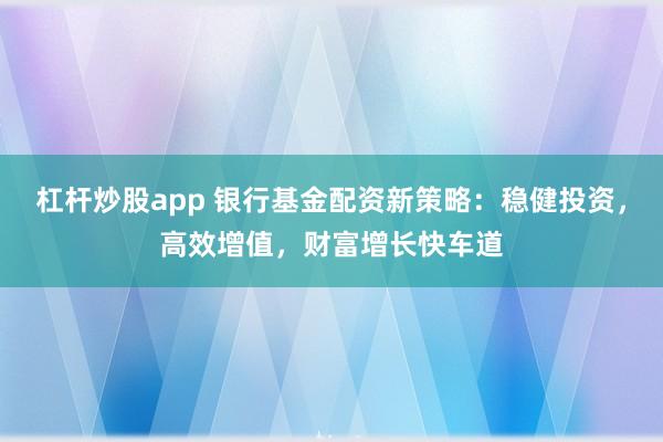 杠杆炒股app 银行基金配资新策略：稳健投资，高效增值，财富增长快车道