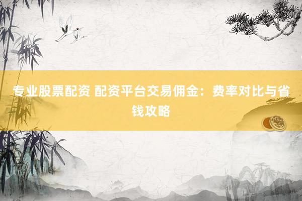 专业股票配资 配资平台交易佣金：费率对比与省钱攻略