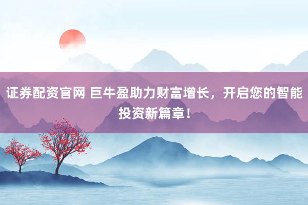 证券配资官网 巨牛盈助力财富增长，开启您的智能投资新篇章！