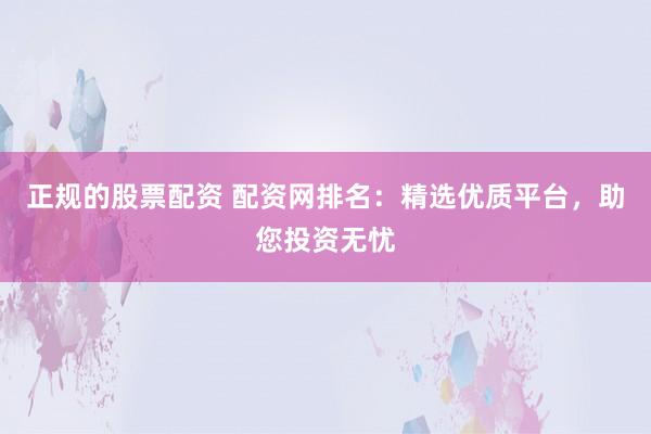 正规的股票配资 配资网排名：精选优质平台，助您投资无忧