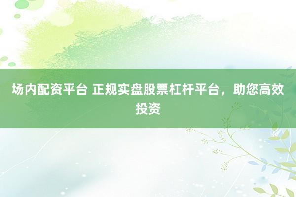 场内配资平台 正规实盘股票杠杆平台，助您高效投资
