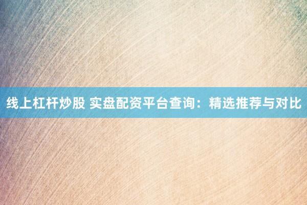 线上杠杆炒股 实盘配资平台查询：精选推荐与对比